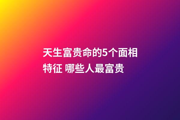 天生富贵命的5个面相特征 哪些人最富贵